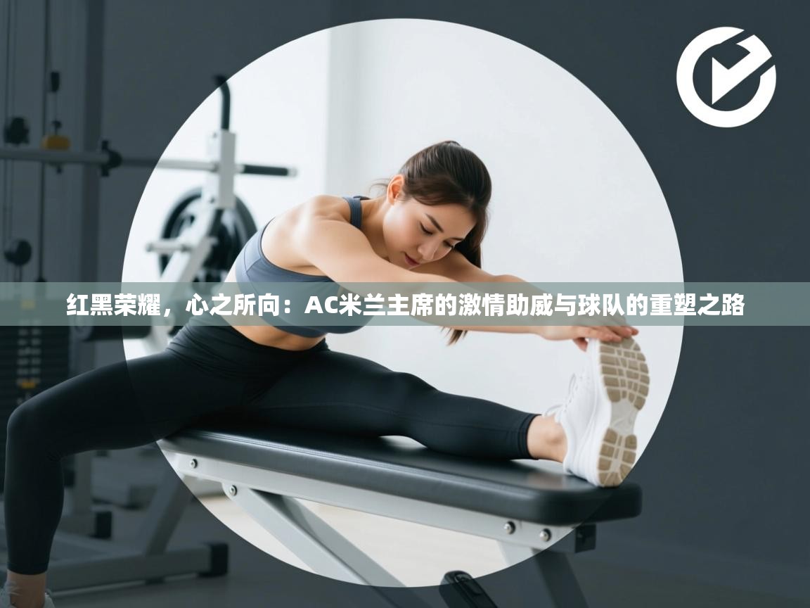 红黑荣耀,心之所向:AC米兰主席的激情助威与球队的重塑之路